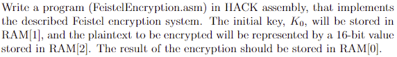 Write a program (FeistelEncryption.asm) in HACK assembly, that implements
the described Feistel encryption system. The initial key, Ko, will be stored in
RAM[1], and the plaintext to be encrypted will be represented by a 16-bit value
stored in RAM[2]. The result of the encryption should be stored in RAM[0].
