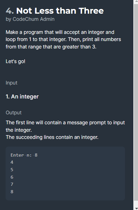 4. Not Less than Three
by CodeChum Admin
Make a program that will accept an integer and
loop from 1 to that integer. Then, print all numbers
from that range that are greater than 3.
Let's go!
Input
1. An integer
Output
The first line will contain a message prompt to input
the integer.
The succeeding lines contain an integer.
Enter n: 8
4
7
8.
