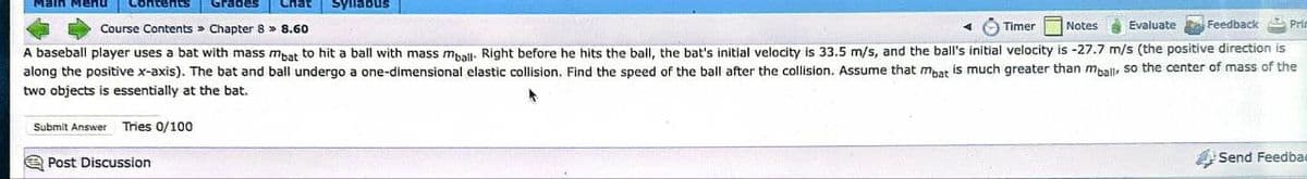 Main Menu Contents Grades Chat Syllabus
Course Contents » Chapter 8 >> 8.60
◄ Timer Notes Evaluate Feedback Prin
A baseball player uses a bat with mass mbat to hit a ball with mass mball- Right before he hits the ball, the bat's initial velocity is 33.5 m/s, and the ball's initial velocity is -27.7 m/s (the positive direction is
along the positive x-axis). The bat and ball undergo a one-dimensional elastic collision. Find the speed of the ball after the collision. Assume that mbat is much greater than mball, so the center of mass of the
two objects is essentially at the bat.
Submit Answer Tries 0/100
Post Discussion
Send Feedbac