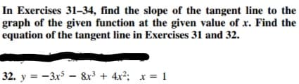 In Exercises 31–34, find the slope of the tangent line to the
graph of the given function at the given value of x. Find the
equation of the tangent line in Exercises 31 and 32.
32. y = -3x5 – &r + 4x2; x = 1
