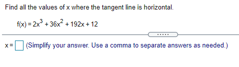 Find all the values of x where the tangent line is horizontal.
f(x) = 2x° + 36x + 192x + 12
(Simplify your answer. Use a comma to separate answers as needed.)
