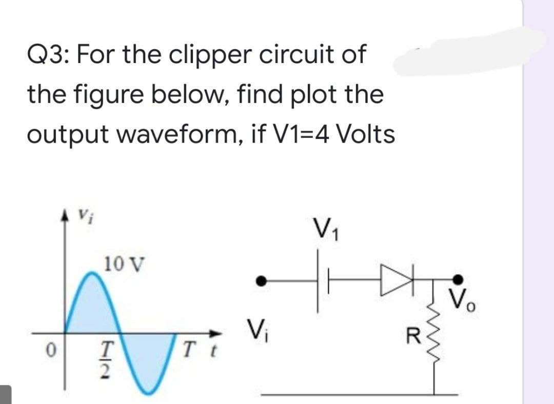 Q3: For the clipper circuit of
the figure below, find plot the
output waveform, if V1=4 Volts
Vi
V1
10 V
Vi
T t
R
T
2
