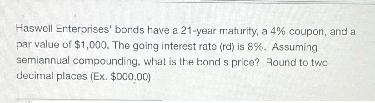 Haswell Enterprises' bonds have a 21-year maturity, a 4% coupon, and a
par value of $1,000. The going interest rate (rd) is 8%. Assuming
semiannual compounding, what is the bond's price? Round to two
decimal places (Ex. $000.00)