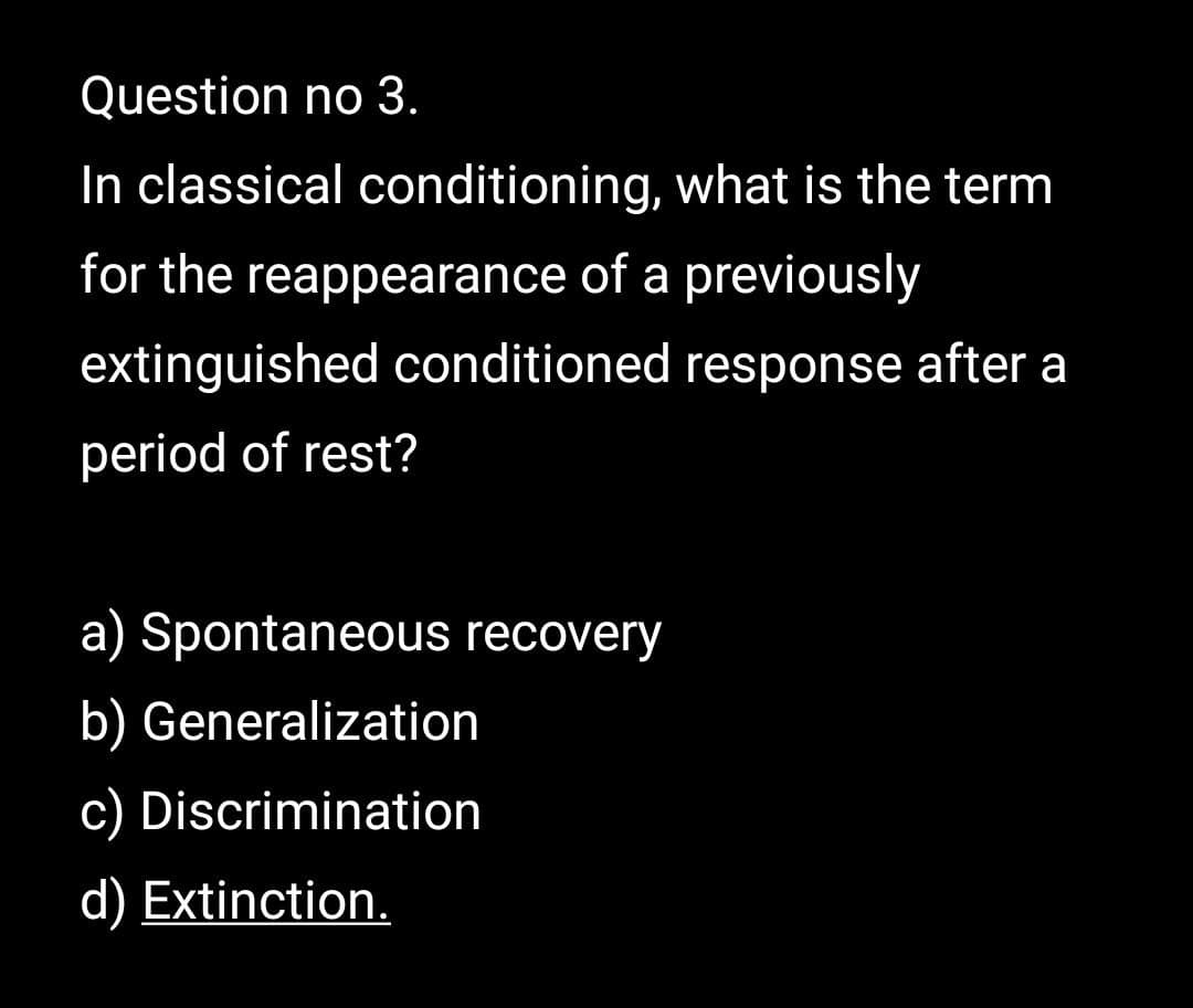 Question no 3.
In classical conditioning, what is the term
for the reappearance of a previously
extinguished conditioned response after a
period of rest?
a) Spontaneous recovery
b) Generalization
c) Discrimination
d) Extinction.