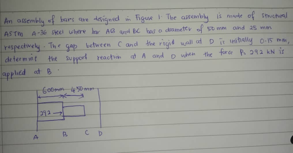 An assembly of bars are designed in Figure 1. The assembly is made of structural
A-36 steel where bar AB and BC has a drameter of 50 mm.
ASTM
and 25 mm
The
respectively.
determine
дар between C and the rigid wall at D is initially 0-15 mm,
the support reaction at A and D when the force P= 292 kN is
applied at B
600mm 450mm
292-
A
B
D