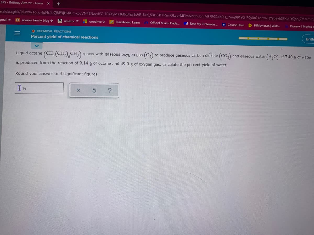 LEKS - Brittney Alvarez - Leam
/alekscgi/x/Isl.exe/1o_u-lgNslkr7j8P3jH-liGmxpvVN4ENzvdYC-70kXyMz36BqJhw3sVP-BxK_53zl8Tf7PSmOkvprMFImNhBhubnrMFFRG2do9Q_LSoq981YO_PCy8o?1oBw7QYjlbavbSPXtx-YCjsh_7mMmrq"
gmail *
e alvarez family blog +
a amazon O
onedrive V
Blackboard Leam
Official Miami Dade.
A Rate My Professors..
* Course Hero
D HiMovies.to | Watc.
Disney+ | Movies a
O CHEMICAL REACTIONS
Percent yield of chemical reactions
Brittm
Liquid octane (CH;(CH,) CH;) reacts with gaseous oxygen gas (02) to produce gaseous carbon dioxide (CO2) and gaseous water
CH.)
(H,0). If 7.40 g of water
is produced from the reaction of 9.14 g of octane and 49.0 g of oxygen gas, calculate the percent yield of water.
Round your answer to 3 significant figures.
%
III
