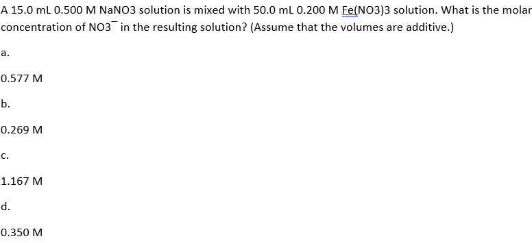 A 15.0 mL 0.500M NANO3 solution is mixed with 50.0 ml 0.200 M Fe(NO3)3 solution. What is the molar
concentration of NO3 in the resulting solution? (Assume that the volumes are additive.)
а.
0.577 M
b.
0.269 M
с.
1.167 M
d.
0.350 M
