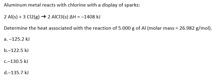 Aluminum metal reacts with chlorine with a display of sparks:
2 Al(s) + 3 Cl2(g) → 2 AICI3(s) AH = -1408 kJ
Determine the heat associated with the reaction of 5.000 g of Al (molar mass = 26.982 g/mol).
а. -125.2 kJ
b.-122.5 kJ
C.-130.5 kJ
d.-135.7 kJ
