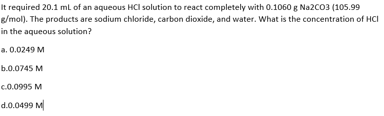 It required 20.1 mL of an aqueous HCl solution to react completely with 0.1060 g Na2CO3 (105.99
g/mol). The products are sodium chloride, carbon dioxide, and water. What is the concentration of HCI
in the aqueous solution?
a. 0.0249 M
b.0.0745 M
c.0.0995 M
d.0.0499 M
