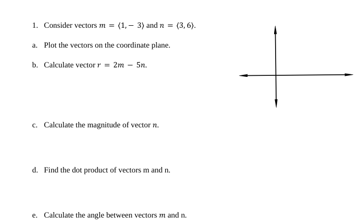 1. Consider vectors m = (1, 3) and n = (3,6).
a. Plot the vectors on the coordinate plane.
b. Calculate vector r = 2m - 5n.
c. Calculate the magnitude of vector n.
d. Find the dot product of vectors m and n.
e. Calculate the angle between vectors m and n.