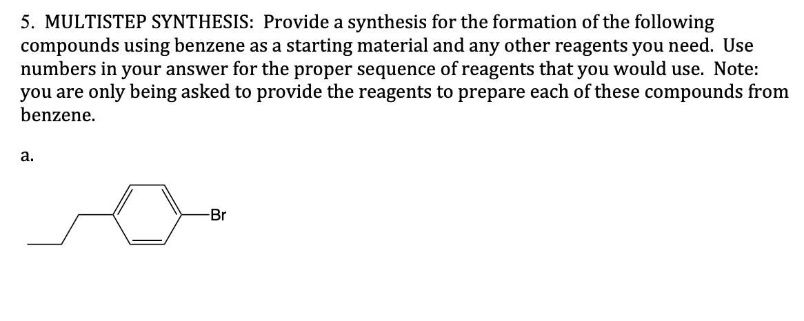 5. MULTISTEP SYNTHESIS: Provide a synthesis for the formation of the following
compounds using benzene as a starting material and any other reagents you need. Use
numbers in your answer for the proper sequence of reagents that you would use. Note:
you are only being asked to provide the reagents to prepare each of these compounds from
benzene.
a.
-Br