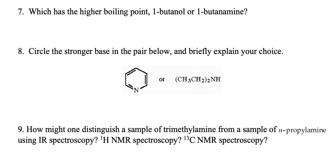 7. Which has the higher boiling point, 1-butanol or 1-butanamine?
8. Circle the stronger base in the pair below, and briefly explain your choice.
or
(CH3CH2)2NH
9. How might one distinguish a sample of trimethylamine from a sample of n-propylamine
using IR spectroscopy? ¹H NMR spectroscopy? ¹³C NMR spectroscopy?