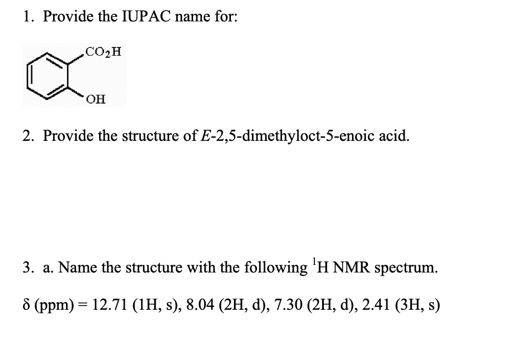1. Provide the IUPAC name for:
CO,H
OH
2. Provide the structure of E-2,5-dimethyloct-5-enoic acid.
3. a. Name the structure with the following ¹H NMR spectrum.
8 (ppm) = 12.71 (1H, s), 8.04 (2H, d), 7.30 (2H, d), 2.41 (3H, s)