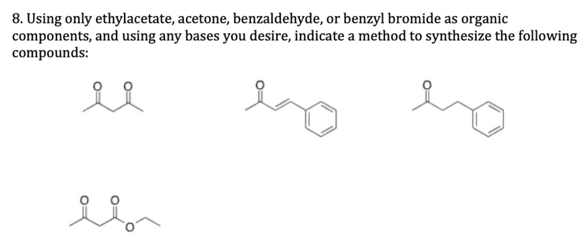 8. Using only ethylacetate, acetone, benzaldehyde, or benzyl bromide as organic
components, and using any bases you desire, indicate a method to synthesize the following
compounds:
요요
il