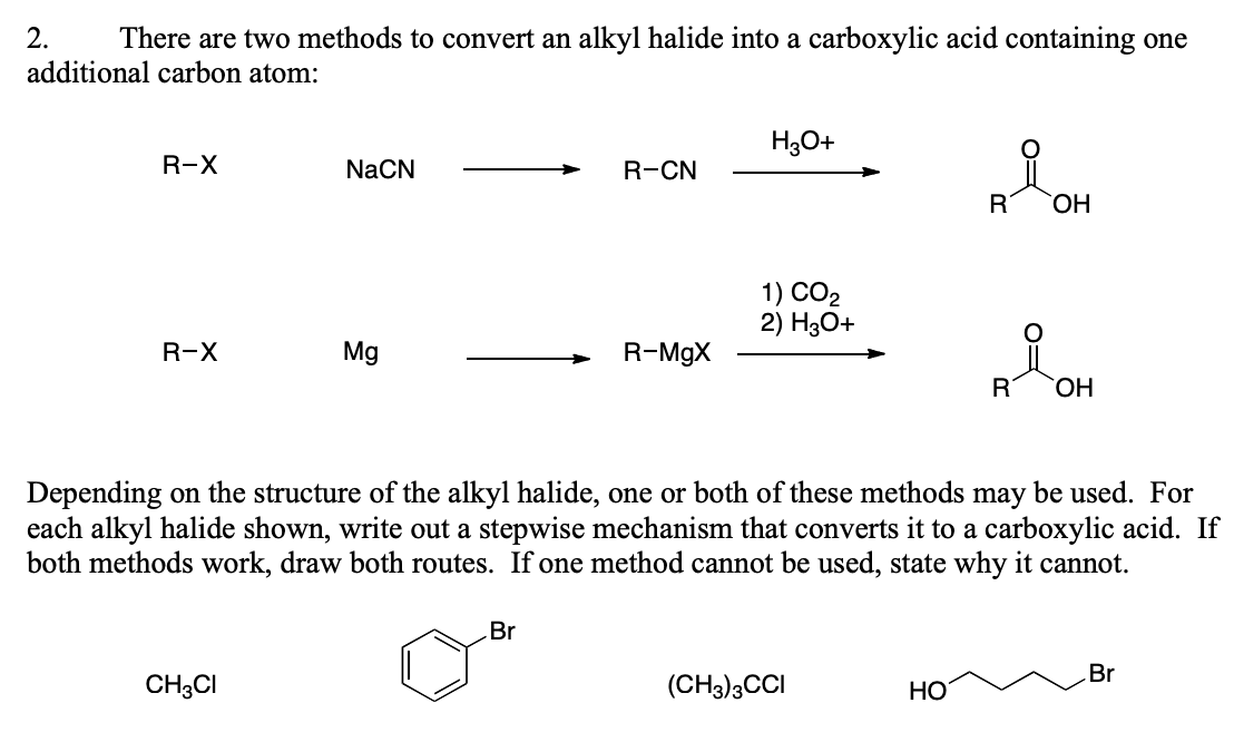 2. There are two methods to convert an alkyl halide into a carboxylic acid containing one
additional carbon atom:
R-X
R-X
NaCN
CH3CI
Mg
R-CN
Br
R-MgX
H3O+
1) CO₂
2) H3O+
(CH3)3CCI
i
Depending on the structure of the alkyl halide, one or both of these methods may be used. For
each alkyl halide shown, write out a stepwise mechanism that converts it to a carboxylic acid. If
both methods work, draw both routes. If one method cannot be used, state why it cannot.
HO
R
OH
AiOH
R
OH
Br