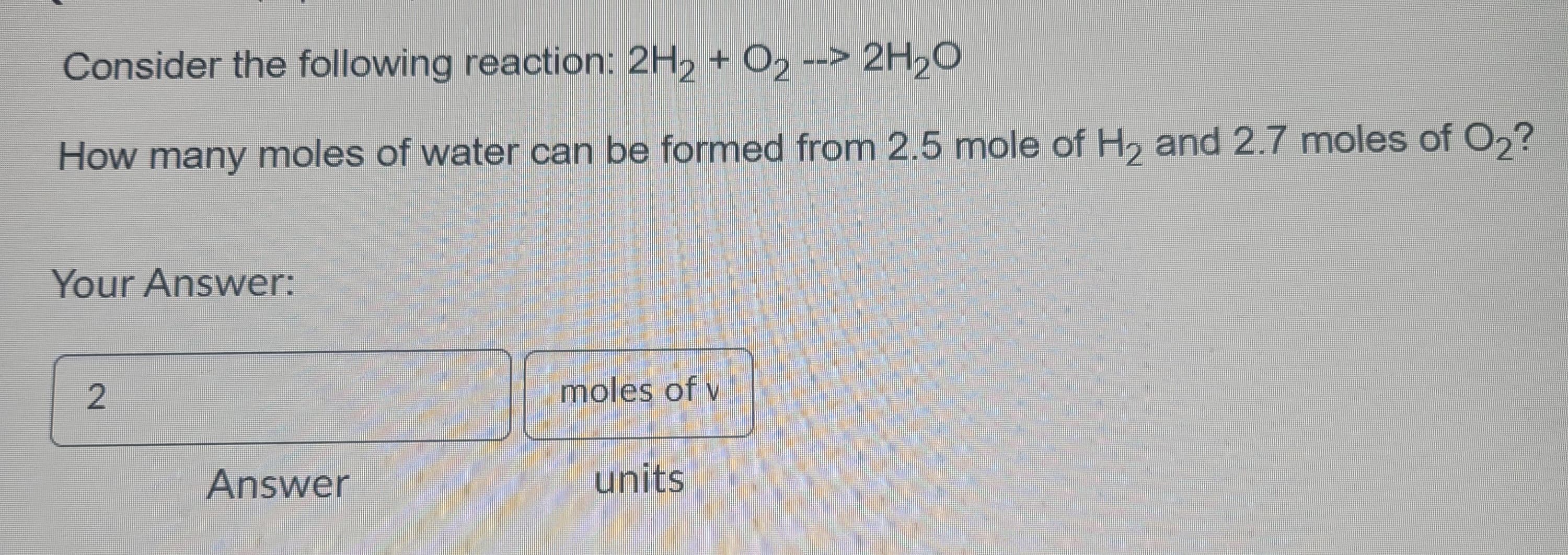 Consider the following reaction: 2H₂ + O₂ --> 2H₂O
How many moles of water can be formed from 2.5 mole of H₂ and 2.7 moles of O₂?
Your Answer:
2
Answer
moles of v
units