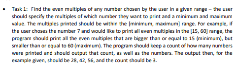 • Task 1: Find the even multiples of any number chosen by the user in a given range - the user
should specify the multiples of which number they want to print and a minimum and maximum
value. The multiples printed should be within the [minimum, maximum] range. For example, if
the user choses the number 7 and would like to print all even multiples in the [15, 60] range, the
program should print all the even multiples that are bigger than or equal to 15 (minimum), but
smaller than or equal to 60 (maximum). The program should keep a count of how many numbers
were printed and should output that count, as well as the numbers. The output then, for the
example given, should be 28, 42, 56, and the count should be 3.
