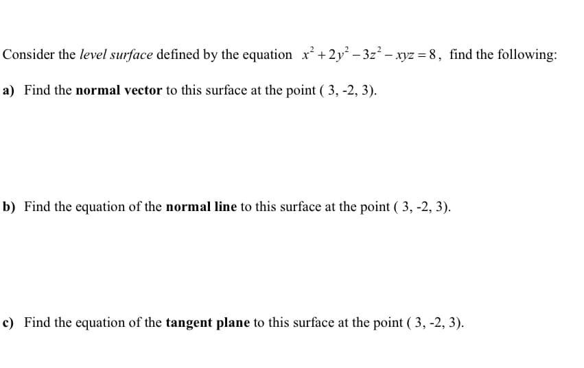 Consider the level surface defined by the equation x² +2y² − 3z² - xyz = 8, find the following:
a) Find the normal vector to this surface at the point (3, -2, 3).
b) Find the equation of the normal line to this surface at the point (3, -2, 3).
c) Find the equation of the tangent plane to this surface at the point (3, -2, 3).