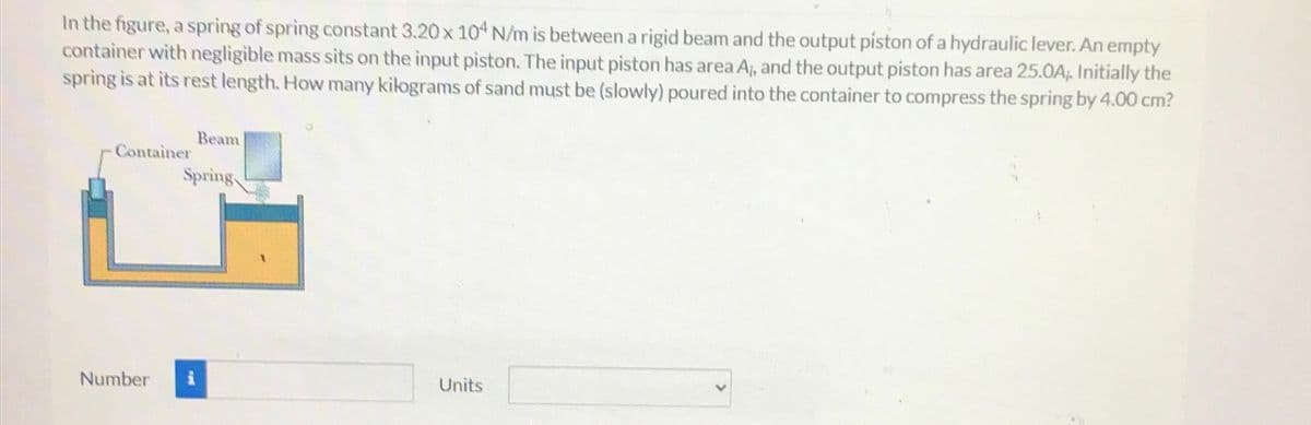 In the figure, a spring of spring constant 3.20 x 104 N/m is between a rigid beam and the output piston of a hydraulic lever. An empty
container with negligible mass sits on the input piston. The input piston has area A;, and the output piston has area 25.0A;. Initially the
spring is at its rest length. How many kilograms of sand must be (slowly) poured into the container to compress the spring by 4.00 cm?
Container
Number
Beam
Spring
Units