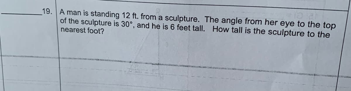 19. A man is standing 12 ft. from a sculpture. The angle from her eye to the top
of the sculpture is 30°, and he is 6 feet tall. How tall is the sculpture to the
nearest foot?