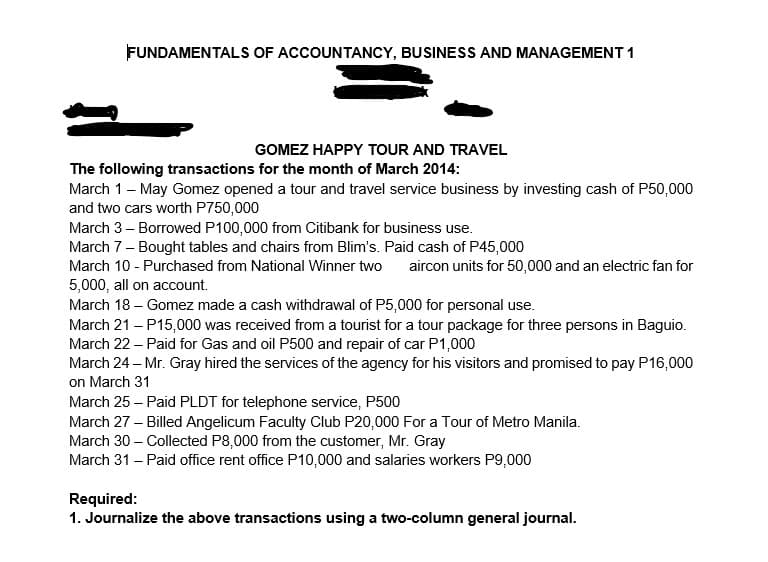 FUNDAMENTALS OF ACCOUNTANCY, BUSINESS AND MANAGEMENT 1
GOMEZ HAPPY TOUR AND TRAVEL
The following transactions for the month of March 2014:
March 1- May Gomez opened a tour and travel service business by investing cash of P50,000
and two cars worth P750,000
March 3 – Borrowed P100,000 from Citibank for business use.
March 7- Bought tables and chairs from Blim's. Paid cash of P45,000
March 10 - Purchased from National Winner two
aircon units for 50,000 and an electric fan for
5,000, all on account.
March 18 – Gomez made a cash withdrawal of P5,000 for personal use.
March 21 – P15,000 was received from a tourist for a tour package for three persons in Baguio.
March 22 - Paid for Gas and oil P500 and repair of car P1,000
March 24 – Mr. Gray hired the services of the agency for his visitors and promised to pay P16,000
on March 31
March 25 – Paid PLDT for telephone service, P500
March 27 – Billed Angelicum Faculty Club P20,000 For a Tour of Metro Manila.
March 30 – Collected P8,000 from the customer, Mr. Gray
March 31 – Paid office rent office P10,000 and salaries workers P9,000
Required:
1. Journalize the above transactions using a two-column general journal.
