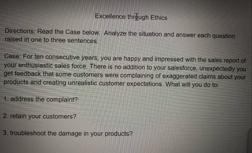 Excellence through Ethics
Directions: Read the Case below. Analyze the situation and answer each question
raised in one to three sentences.
Case: For ten consecutive years, you are happy and impressed with the sales report of
your enthusiastic sales force. There is no addition to your salesforce, unexpectedly you
get feedback that some customers were complaining of exaggerated claims about your
products and creating unrealistic customer expectations. What will you do to:
1. address the complaint?
2. retain your customers?
3. troubleshoot the damage in your products?
