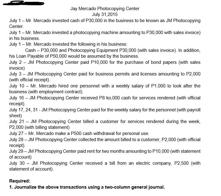 Jay Mercado Photocopying Center
July 31,2015
July 1- Mr. Mercado invested cash of P30,000 in the business to be known as JM Photocopying
Center.
July 1- Mr. Mercado invested a photocopying machine amounting to P30,000 with sales invoice)
in his business.
July 1- Mr. Mercado invested the following in his business:
Cash – P30,000 and Photocopying Equipment P30,000 (with sales invoice). In addition,
his Loan Payable of P50,000 would be assumed by the business.
July 2 – JM Photocopying Center paid P10,000 for the purchase of bond papers (with sales
invoice)
July 3 - JM Photocopying Center paid for business permits and licenses amounting to P2,000
(with official receipt).
July 10 – Mr. Mercado hired one personnel with a weekly salary of P1,000 to look after the
business (with employment contract).
July 16 – JM Photocopying Center received P8 ko,000 cash for services rendered (with official
receipt).
July 17, 24, 31 - JM Photocopying Center paid for the weekly salary for the personnel (with payroll
sheet)
July 21 - JM Photocopying Center billed a customer for services rendered during the week,
P2,000 (with billing statement)
July 27 – Mr. Mercado make a P500 cash withdrawal for personal use.
July 28 – JM Photocopying Center collected the amount billed to a customer, P2,000 (with official
receipt).
July 29 – JM Photocopying Center paid rent for two months amounting to P10,000 (with statement
of account)
July 30 - JM Photocopying Center received a bill from an electric company, P2,500 (with
statement of account).
Required:
1. Journalize the above transactions using a two-column general journal.
