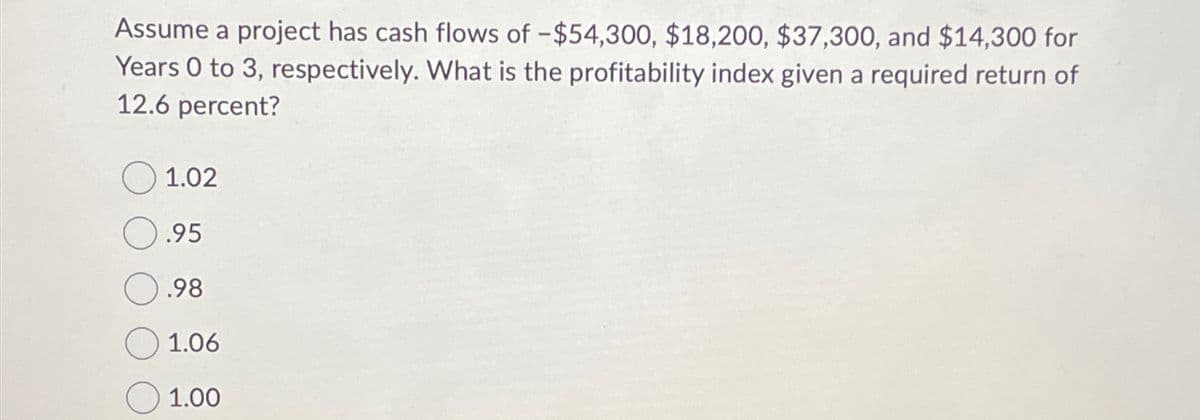 Assume a project has cash flows of -$54,300, $18,200, $37,300, and $14,300 for
Years 0 to 3, respectively. What is the profitability index given a required return of
12.6 percent?
1.02
.95
.98
1.06
☐ 1.00