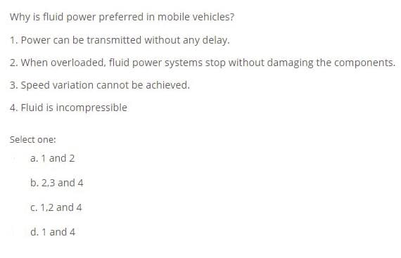 Why is fluid power preferred in mobile vehicles?
1. Power can be transmitted without any delay.
2. When overloaded, fluid power systems stop without damaging the components.
3. Speed variation cannot be achieved.
4. Fluid is incompressible
Select one:
a. 1 and 2
b. 2,3 and 4
C. 1,2 and 4
d. 1 and 4
