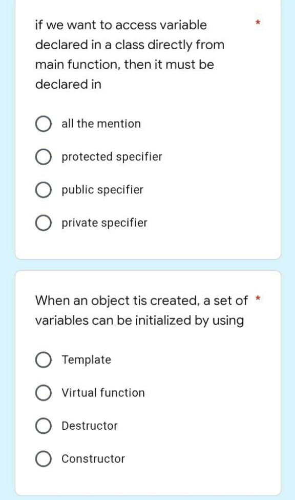 if we want to access variable
declared in a class directly from
main function, then it must be
declared in
all the mention
protected specifier
public specifier
O private specifier
When an object tis created, a set of *
variables can be initialized by using
Template
Virtual function
Destructor
Constructor
