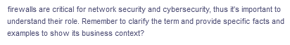 firewalls are critical for network security and cybersecurity, thus it's important to
understand their role. Remember to clarify the term and provide specific facts and
examples to show its business context?