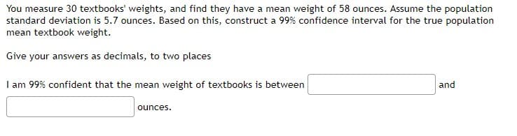 You measure 30 textbooks' weights, and find they have a mean weight of 58 ounces. Assume the population
standard deviation is 5.7 ounces. Based on this, construct a 99% confidence interval for the true population
mean textbook weight.
Give your answers as decimals, to two places
I am 99% confident that the mean weight of textbooks is between
ounces.
and