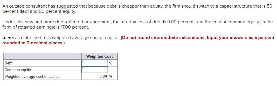 An outside consultant has suggested that because debt is cheaper than equity, the firm should switch to a capital structure that is 50
percent debt and 50 percent equity.
Under this new and more debt-oriented arrangement, the aftertax cost of debt is 9.00 percent, and the cost of common equity (in the
form of retained earnings) is 17.00 percent.
b. Recalculate the firm's weighted average cost of capital. (Do not round intermediate calculations. Input your answers as a percent
rounded to 2 decimal places.)
Debt
Common equity
Weighted average cost of capital
Weighted Cost
%
0.00 %