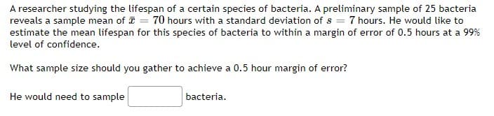 A researcher studying the lifespan of a certain species of bacteria. A preliminary sample of 25 bacteria
reveals a sample mean of = 70 hours with a standard deviation of s = 7 hours. He would like to
estimate the mean lifespan for this species of bacteria to within a margin of error of 0.5 hours at a 99%
level of confidence.
What sample size should you gather to achieve a 0.5 hour margin of error?
He would need to sample
bacteria.