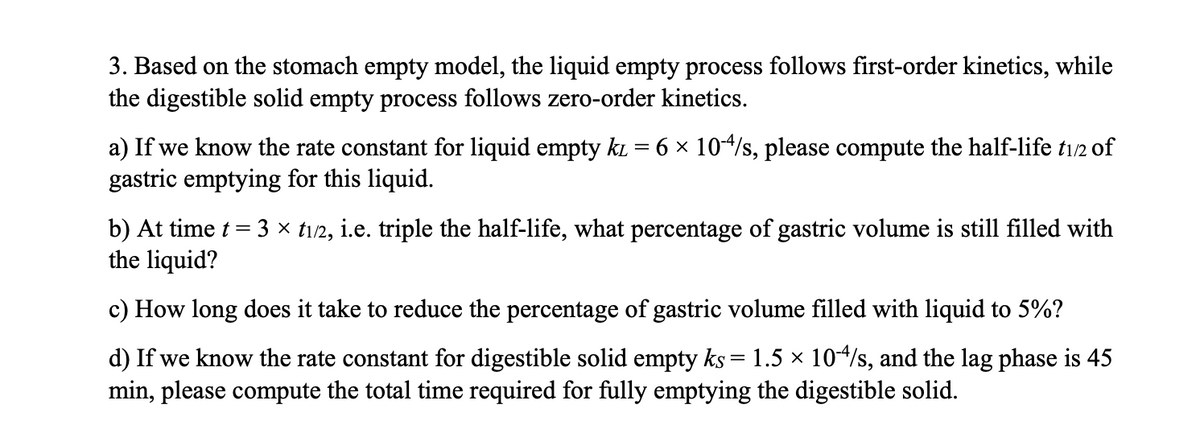 3. Based on the stomach empty model, the liquid empty process follows first-order kinetics, while
the digestible solid empty process follows zero-order kinetics.
a) If we know the rate constant for liquid empty k = 6 × 104/s, please compute the half-life t1/2 of
gastric emptying for this liquid.
b) At time t = 3 × 1/2, i.e. triple the half-life, what percentage of gastric volume is still filled with
the liquid?
c) How long does it take to reduce the percentage of gastric volume filled with liquid to 5%?
d) If we know the rate constant for digestible solid empty ks = 1.5 × 10-4/s, and the lag phase is 45
min, please compute the total time required for fully emptying the digestible solid.