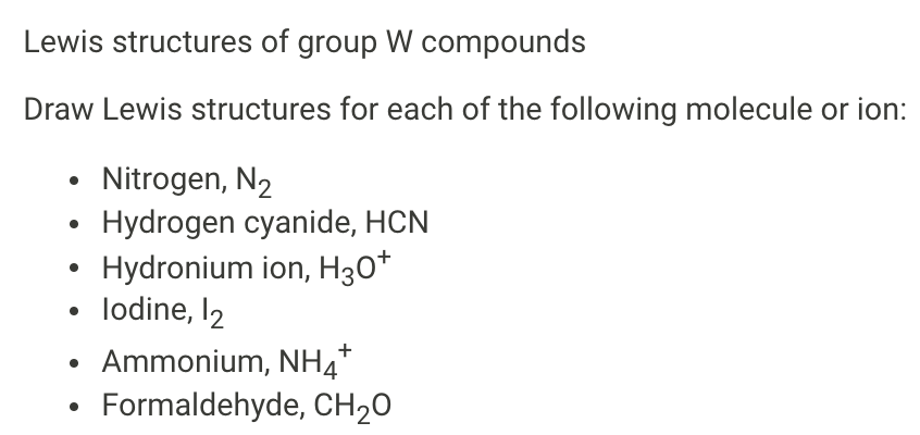 Lewis structures of group W compounds
Draw Lewis structures for each of the following molecule or ion:
Nitrogen, N2
Hydrogen cyanide, HCN
Hydronium ion, H30*
• lodine, I2
Ammonium, NH4*
Formaldehyde, CH20

