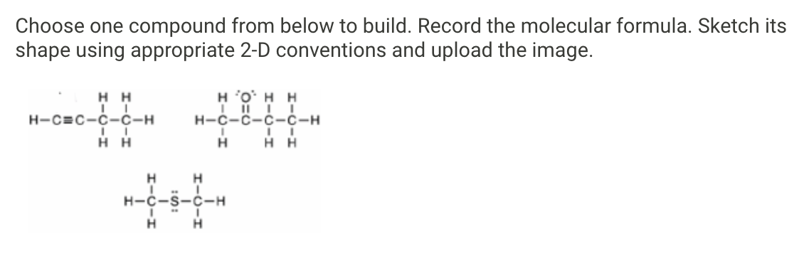 Choose one compound from below to build. Record the molecular formula. Sketch its
shape using appropriate 2-D conventions and upload the image.
нн
H 'O' H H
H-C=C-C-C-H
н-с-с-с-С-н
нн
H
H H
H-C-S-C-H
I-0-I
