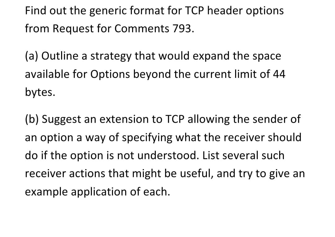 Find out the generic format for TCP header options
from Request for Comments 793.
(a) Outline a strategy that would expand the space
available for Options beyond the current limit of 44
bytes.
(b) Suggest an extension to TCP allowing the sender of
an option a way of specifying what the receiver should
do if the option is not understood. List several such
receiver actions that might be useful, and try to give an
example application of each.