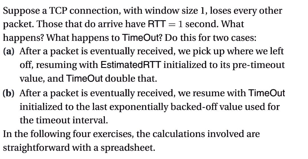 Suppose a TCP connection, with window size 1, loses every other
packet. Those that do arrive have RTT: 1 second. What
=
happens? What happens to TimeOut? Do this for two cases:
(a) After a packet is eventually received, we pick up where we left
off, resuming with Estimated RTT initialized to its pre-timeout
value, and TimeOut double that.
(b) After a packet is eventually received, we resume with TimeOut
initialized to the last exponentially backed-off value used for
the timeout interval.
In the following four exercises, the calculations involved are
straightforward with a spreadsheet.