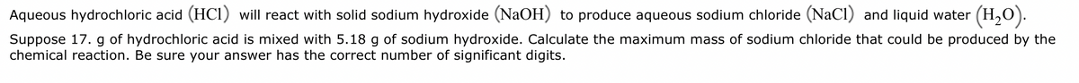 Aqueous hydrochloric acid (HC1) will react with solid sodium hydroxide (NaOH) to produce aqueous sodium chloride (NaCl) and liquid water (H₂O).
Suppose 17. g of hydrochloric acid is mixed with 5.18 g of sodium hydroxide. Calculate the maximum mass of sodium chloride that could be produced by the
chemical reaction. Be sure your answer has the correct number of significant digits.