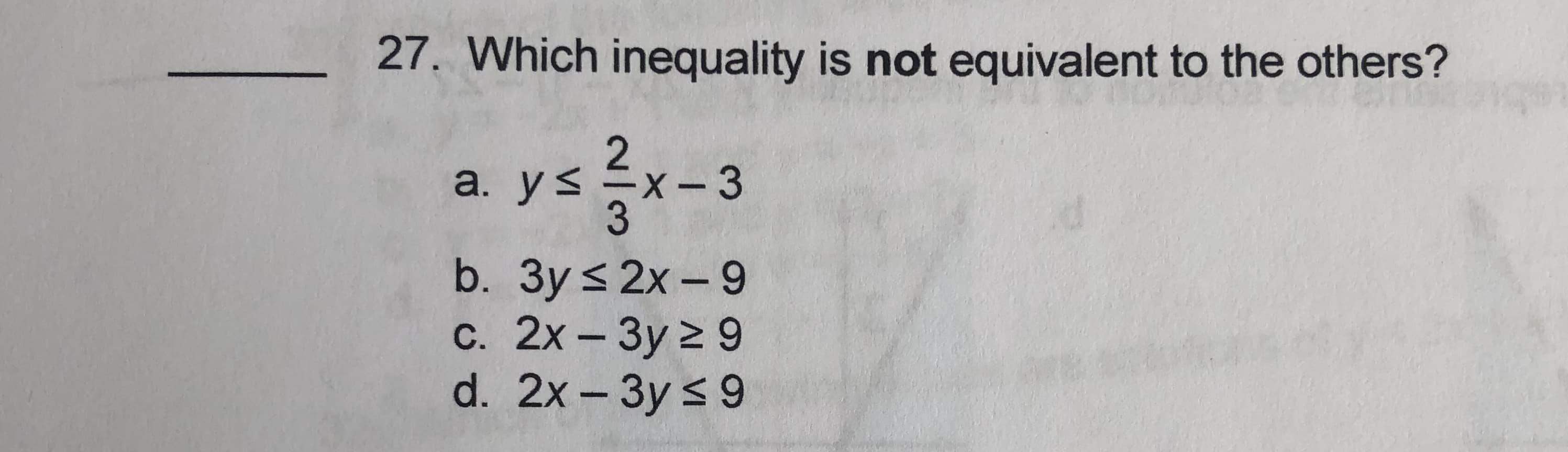 Which inequality is not equivalent to the others?
a. y< =x
- 3
b. Зy <2x-9
с. 2х - Зу 2 9
d. 2x -3y < 9
|
