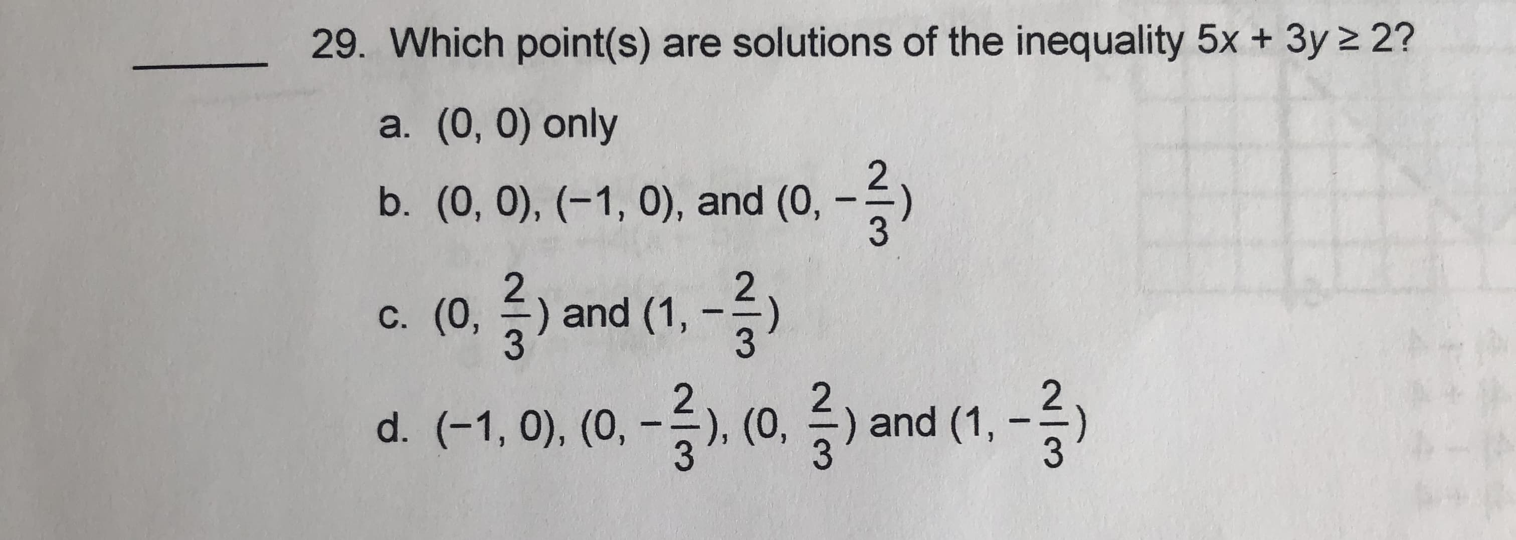 29. Which point(s) are solutions of the inequality 5x + 3y 2 2?
a. (0, 0) only
b. (0, 0), (-1, 0), and (0, -)
c. (0, 즐) and (1,-)
d. (-1,0), (0,-2) (0, 글)
С. (0,
-승), (0,
) and
and (1, -
승
