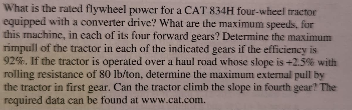 What is the rated flywheel power for a CAT 834H four-wheel tractor
equipped with a converter drive? What are the maximum speeds, for
this machine, in each of its four forward gears? Determine the maximum
rimpull of the tractor in each of the indicated gears if the efficiency is
92%. If the tractor is operated over a haul road whose slope is +2.5% with
rolling resistance of 80 lb/ton, determine the maximum external pull by
the tractor in first gear. Can the tractor climb the slope in fourth gear? The
required data can be found at www.cat.com.