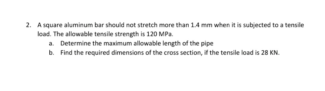 2. A square aluminum bar should not stretch more than 1.4 mm when it is subjected to a tensile
load. The allowable tensile strength is 120 MPa.
Determine the maximum allowable length of the pipe
b. Find the required dimensions of the cross section, if the tensile load is 28 KN.
а.
