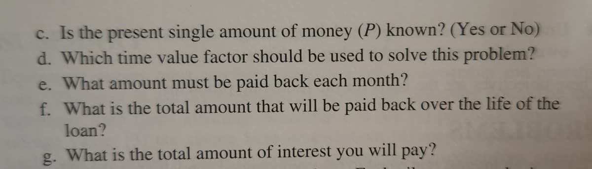 c. Is the present single amount of money (P) known? (Yes or No)
d. Which time value factor should be used to solve this problem?
e. What amount must be paid back each month?
f. What is the total amount that will be paid back over the life of the
loan?
g. What is the total amount of interest you will pay?