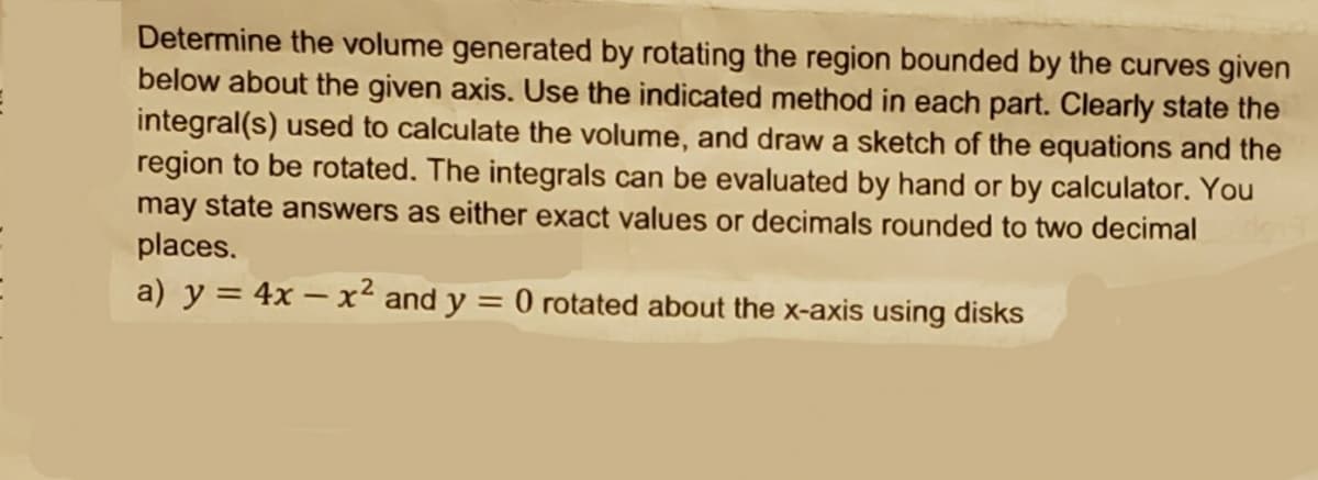 Determine the volume generated by rotating the region bounded by the curves given
below about the given axis. Use the indicated method in each part. Clearly state the
integral(s) used to calculate the volume, and draw a sketch of the equations and the
region to be rotated. The integrals can be evaluated by hand or by calculator. You
may state answers as either exact values or decimals rounded to two decimal
places.
a) y = 4x – x² and y = 0 rotated about the x-axis using disks
