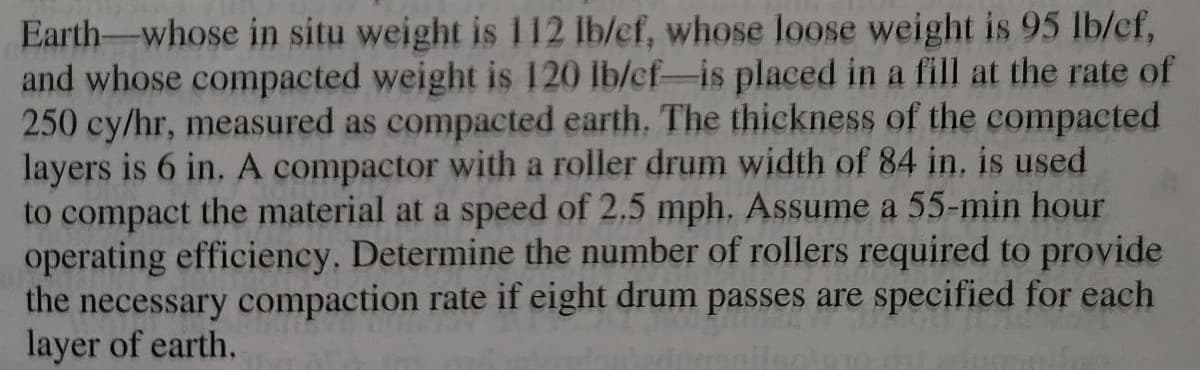 Earth-whose in situ weight is 112 lb/cf, whose loose weight is 95 lb/cf,
and whose compacted weight is 120 lb/cf-is placed in a fill at the rate of
250 cy/hr, measured as compacted earth. The thickness of the compacted
layers is 6 in. A compactor with a roller drum width of 84 in. is used
to compact the material at a speed of 2.5 mph. Assume a 55-min hour
operating efficiency. Determine the number of rollers required to provide
the necessary compaction rate if eight drum passes are specified for each
layer of earth.