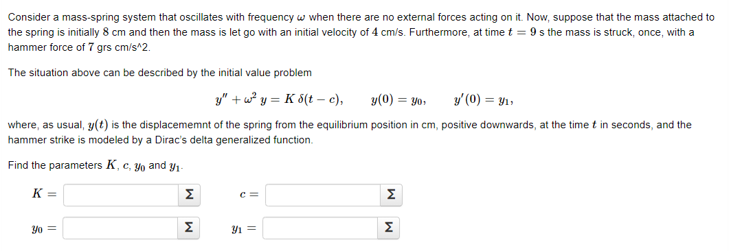 Consider a mass-spring system that oscillates with frequency w when there are no external forces acting on it. Now, suppose that the mass attached to
the spring is initially 8 cm and then the mass is let go with an initial velocity of 4 cm/s. Furthermore, at time t = 9 s the mass is struck, once, with a
hammer force of 7 grs cm/s^2.
The situation above can be described by the initial value problem
y" + w y = K 8(t – c),
y(0) = Yo,
y' (0) = Y1,
where, as usual, y(t) is the displacememnt of the spring from the equilibrium position in cm, positive downwards, at the time t in seconds, and the
hammer strike is modeled by a Dirac's delta generalized function.
Find the parameters K, c, yo and y1-
К —
Σ
c =
Σ
Yo =
Σ
Y1 =
Σ
