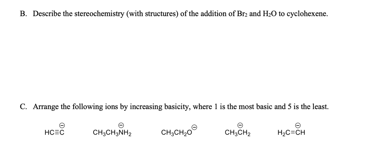 B. Describe the stereochemistry (with structures) of the addition of Br2 and H₂O to cyclohexene.
C. Arrange the following ions by increasing basicity, where 1 is the most basic and 5 is the least.
HCEC
CH3CH3NH2
CH3CH₂O
CH3CH₂
H₂C=CH