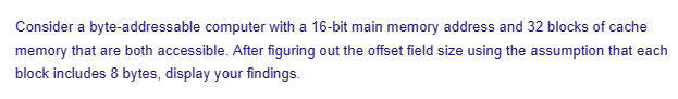 Consider a byte-addressable computer with a 16-bit main memory address and 32 blocks of cache
memory that are both accessible. After figuring out the offset field size using the assumption that each
block includes 8 bytes, display your findings.